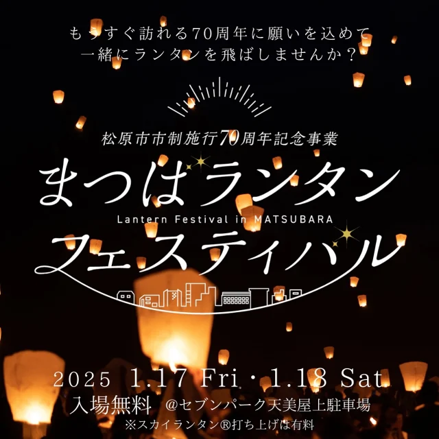 希望の光が 未来を紡ぐ…

2025年2月1日から始まる松原市市制施行70周年記念イヤーに向けて、プレイベント「まつばランタンフェスティバル」を開催します！光を灯したランタンにそれぞれの想いを込め 一斉に夜空に放つ、光の祭典です。

会場内では、迫力のライブパフォーマンスや 松原市内事業者による体験ブース、 幻想的なキャンドルアートに 参加型のイルミネーションなど 多彩なプログラムをお楽しみいただけます。

美しい光とたくさんの笑顔が織りなす 特別なひとときをお過ごしください。当日のプログラムの詳細等については、まつばランタンフェスティバルホームページのパフォーマンスをご覧ください。

🎪イベント概要

🌳場所
セブンパーク天美　屋上駐車場
（〒580-0032 大阪府松原市天美東3丁目500）

⏰日時
2025年1月17日(金) 17:00～19:30　
2025年1月18日(土) 15:00～18:30

💰費用
入場無料
※スカイランタン®打ち上げは有料（要事前予約）
　スカイランタン®購入3000円

👤定員
300基（先着）
※スカイランタン®1基につき4名までスカイランタン®打ち上げエリアに入場可。
※未就学児は人数に含みません。

🚩スカイランタン®チケット購入の方を対象に、当日アンケートに回答いただいた方には1500円相当の松原産品ギフトをプレゼント！

セブンパーク天美クーポン券🎫
当日はチケットなしでも会場には入場できますが、「入場チケット」を事前申込いただいた方には、セブンパーク天美内で使用できるクーポン券をプレゼント！（スカイランタン®チケット購入者もクーポン券を希望する場合は別途、入場チケット（無料）を申し込みください）

主催：松原市
協力：松原市観光協会、松原商工会議所、セブンパーク天美
運営委託：まつばランタンフェスティバル実行委員会
※本イベントは松原市市制施行70周年記念事業のプレイベントとして開催されます。

申し込み方法、受付・打ち上げ時間、注意事項などは
https://lantern-fes.matsubara-kanko.net
↑こちらのURLからご確認ください。

#ランタン #ランタンフェスティバル #スカイランタン #まつばランタンフェスティバル #フェスティバル #セブンパーク天美 #70周年 #イベント
#松原市 #まつばらええやん #マッキー